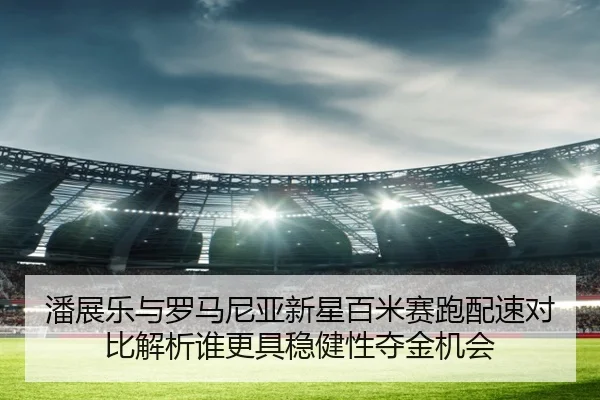 潘展乐与罗马尼亚新星百米赛跑配速对比解析谁更具稳健性夺金机会